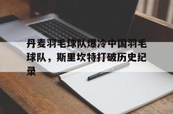 LOL决赛-关于丹麦羽毛球队爆冷中国羽毛球队，斯里坎特打破历史纪录的信息